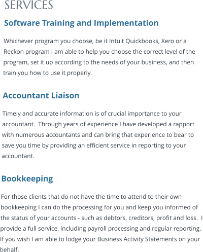 SERVICES Software Training and Implementation Whichever program you choose, be it Intuit Quickbooks, Xero or a Reckon program I am able to help you choose the correct level of the program, set it up according to the needs of your business, and then train you how to use it properly.  Accountant Liaison Timely and accurate information is of crucial importance to your accountant.  Through years of experience I have developed a rapport with numerous accountants and can bring that experience to bear to save you time by providing an efficient service in reporting to your accountant.  Bookkeeping For those clients that do not have the time to attend to their own bookkeeping I can do the processing for you and keep you informed of the status of your accounts - such as debtors, creditors, profit and loss.  I provide a full service, including payroll processing and regular reporting.  If you wish I am able to lodge your Business Activity Statements on your behalf.